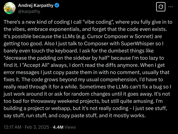 There&rsquo;s a new kind of coding I call &ldquo;vibe coding&rdquo;, where you fully give in to the vibes, embrace exponentials, and
forget that the code even exists. It&rsquo;s possible because the LLMs (e.g. Cursor Composer w Sonnet) are getting too good.
Also I just talk to Composer with SuperWhisper so I barely even touch the keyboard. I ask for the dumbest things like
&ldquo;decrease the padding on the sidebar by half&rdquo; because I&rsquo;m too lazy to find it. I &ldquo;Accept All&rdquo; always, I don&rsquo;t read the
diffs anymore. When I get error messages I just copy paste them in with no comment, usually that fixes it. The code
grows beyond my usual comprehension, I&rsquo;d have to really read through it for a while. Sometimes the LLMs can&rsquo;t fix a bug
so I just work around it or ask for random changes until it goes away. It&rsquo;s not too bad for throwaway weekend projects,
but still quite amusing. I&rsquo;m building a project or webapp, but it&rsquo;s not really coding - I just see stuff, say stuff, run
stuff, and copy paste stuff, and it mostly works.